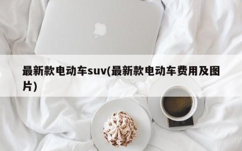 最新款电动车suv(最新款电动车费用及图片)
